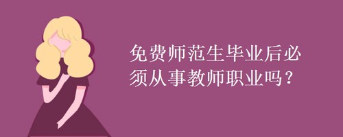 免费师范生毕业后必须从事教师职业吗 免费师范生毕业待遇如何